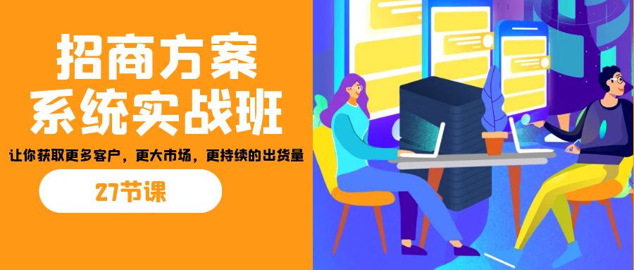 招商·方案系统实战班:让你获取更多客户,更大市场,更持续的出货量(27节)-小艾项目网