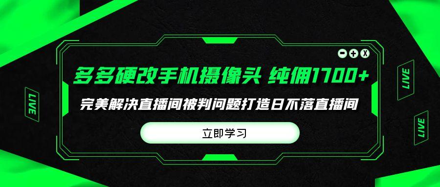 (9987期)多多硬改手机摄像头，单场带货纯佣1700+完美解决直播间被判问题，打造日...-星火轻创