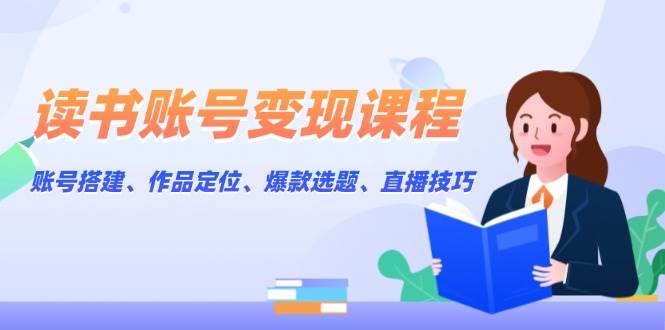 读书账号变现课程：账号搭建、作品定位、爆款选题、直播技巧-星火轻创