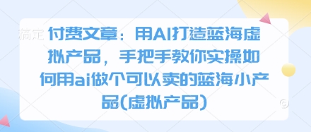 付费文章：用AI打造蓝海虚拟产品，手把手教你实操如何用ai做个可以卖的蓝海小产品(虚拟产品)-星火轻创