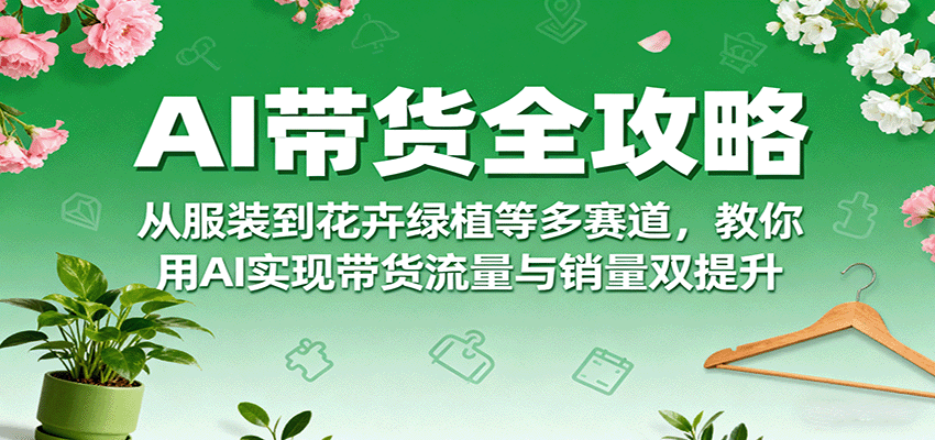 AI带货全攻略，从服装到花卉绿植等多赛道，教你用AI实现带货流量与销量双提升-星火轻创