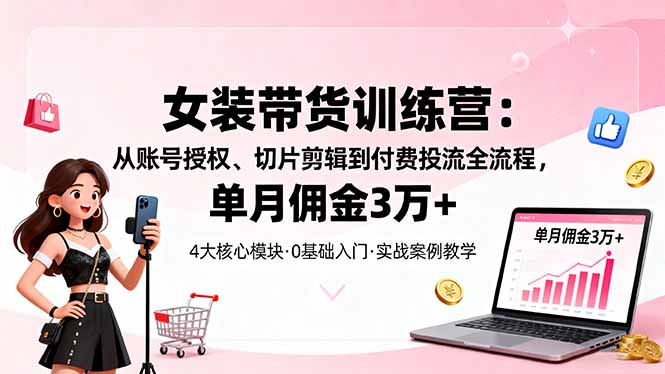 女装带货特训营：从账号授权、切片剪辑到付费投流全流程，单月佣金3万+-星火轻创