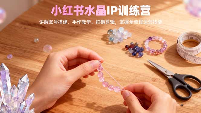 小红书水晶IP训练营，讲解账号搭建、手作教学、拍摄剪辑，全流程运营技能-星火轻创
