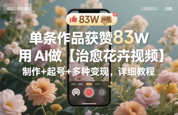 单条作品获赞83W，用AI做【治愈花卉视频】，制作+起号+多种变现，详细教程-星火轻创