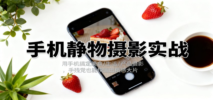 手机静物摄影实战，用手机搞定美食/生活/产品摄影，手残党也能快速出质感大片-星火轻创