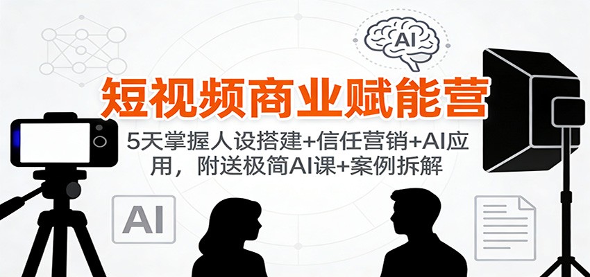 短视频商业赋能营:5天掌握人设搭建+信任营销+AI应用,附送极简AI课+案例拆解-星火轻创