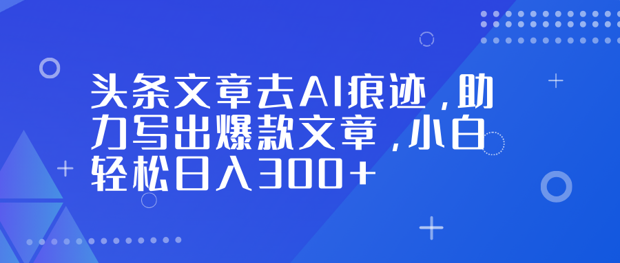 头条文章去AI痕迹，助力写出爆款文章，小白轻松日入300+-星火轻创