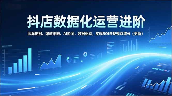 抖店数据化运营进阶，蓝海挖掘、爆款策略、AI协同，数据驱动，实现ROI与规模双增长(更新-星火轻创