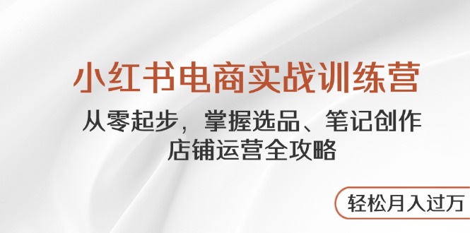 小红书电商实战训练营，从零起步，掌握选品、笔记创作、店铺运营全攻略…-星火轻创