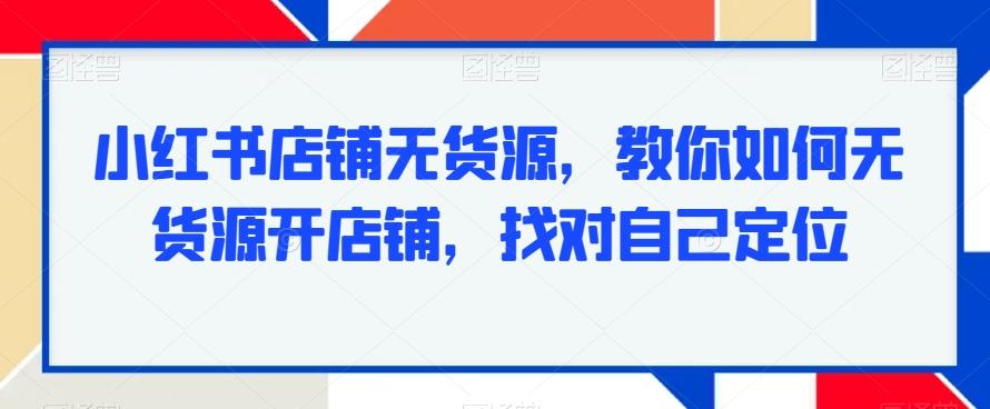 小红书店铺无货源，教你如何无货源开店铺，找对自己定位-星火轻创