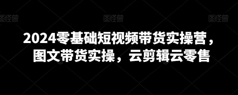 2024零基础短视频带货实操营，图文带货实操，云剪辑云零售-星火轻创