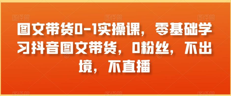 图文带货0-1实操课，零基础学习抖音图文带货，0粉丝，不出境，不直播-星火轻创