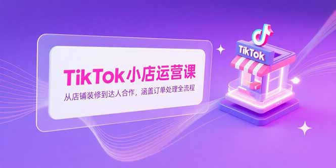 TikTok小店运营课，从店铺装修到达人合作，涵盖订单处理全流程-星火轻创