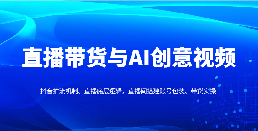 直播带货与AI创意视频，抖音推流机制、直播底层逻辑，直播间搭建账号包装、带货实操-星火轻创