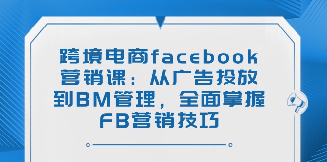 跨境电商facebook营销课：从广告投放到BM管理，全面掌握FB营销技巧-星火轻创