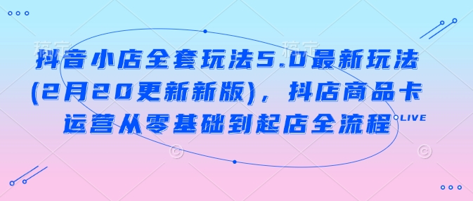 抖音小店全套玩法5.0最新玩法(2月20更新新版)，抖店商品卡运营从零基础到起店全流程-星火轻创