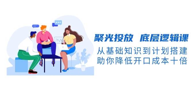 聚光投放底层逻辑课，从基础知识到计划搭建，助你降低开口成本十倍-星火轻创