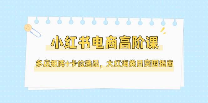 小红书电商高阶课，多店矩阵+卡位选品，大红海类目突围指南(更新5月)-星火轻创