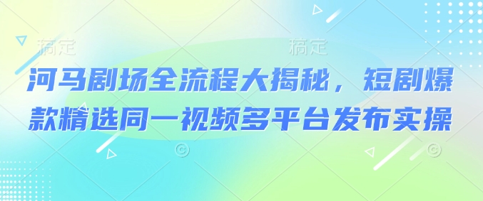 河马剧场全流程大揭秘，短剧爆款精选同一视频多平台发布实操-星火轻创