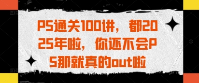 PS通关100讲，都2025年啦，你还不会PS那就真的out啦-星火轻创