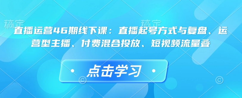 直播运营46期线下课：直播起号方式与复盘、运营型主播、付费混合投放、短视频流量叠-星火轻创
