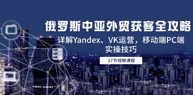 俄罗斯中亚外贸获客全攻略，详解Yandex、VK运营，移动端PC端实操技巧-星火轻创