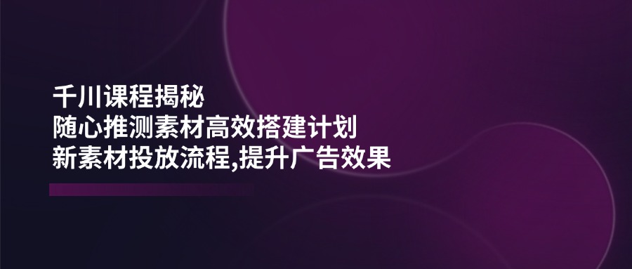千川课程揭秘：随心推测素材高效搭建计划,新素材投放流程,提升广告效果-星火轻创