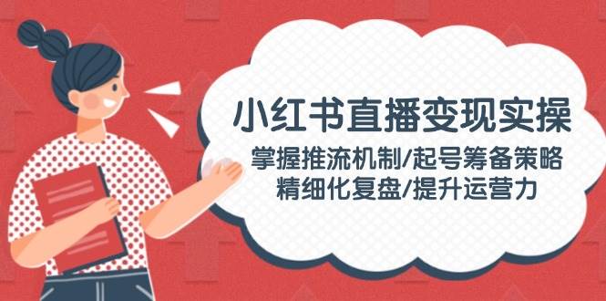 小红书直播变现实操:掌握推流机制/起号筹备策略/精细化复盘/提升运营力-星火轻创