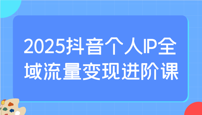 2025抖音个人IP全域流量变现进阶课：选爆品、抖音付费投流、千川投流实操及优化等-星火轻创