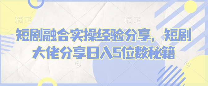 短剧融合实操经验分享，短剧大佬分享日入5位数秘籍-星火轻创