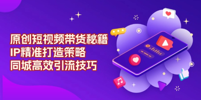 原创 短视频带货秘籍，IP精准打造策略，同城高效引流技巧-星火轻创