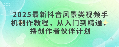 2025最新抖音风景类视频手机制作教程，从入门到精通，撸创作者伙伴计划-星火轻创
