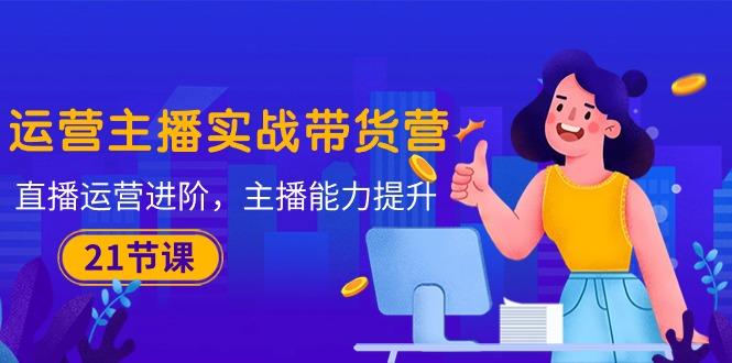运营主播·实战带货营：直播运营 进阶，主播 能力提升(21节课-星火轻创