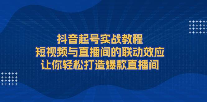 抖音起号实战教程,短视频与直播间的联动效应,让你轻松打造爆款直播间-星火轻创