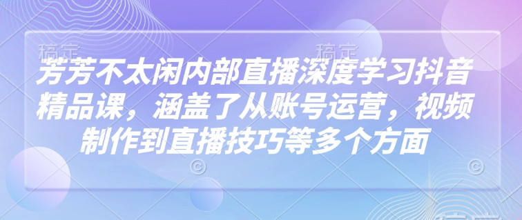芳芳不太闲内部直播深度学习抖音精品课，涵盖了从账号运营，视频制作到直播技巧等多个方面-星火轻创