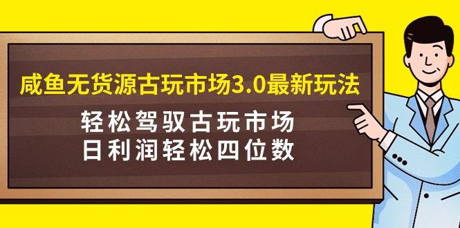 (9337期)咸鱼无货源古玩市场3.0最新玩法，轻松驾驭古玩市场，日利润轻松四位数！…-星火轻创