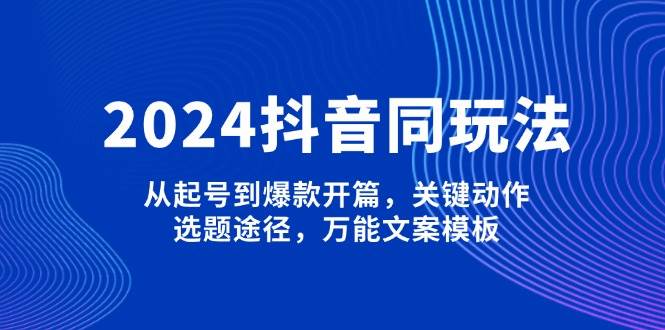 2024抖音同玩法，从起号到爆款开篇，关键动作，选题途径，万能文案模板-星火轻创