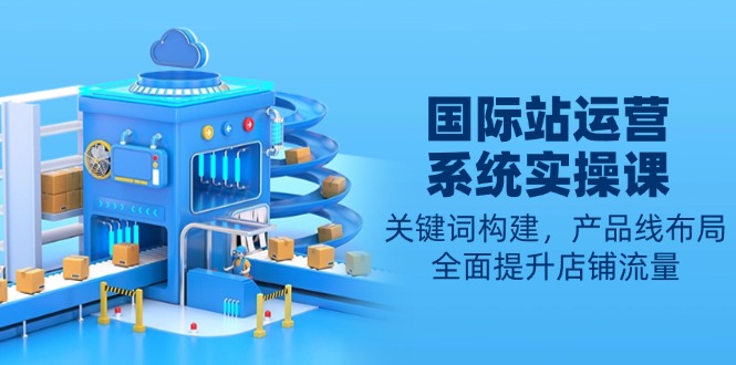 国际站运营系统实操课：关键词构建，产品线布局，全面提升店铺流量-星火轻创
