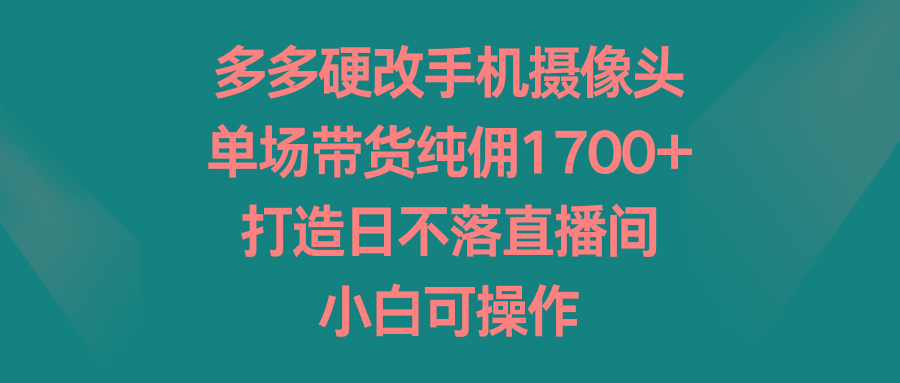 多多硬改手机摄像头，单场带货纯佣1700+，打造日不落直播间，小白可操作-星火轻创