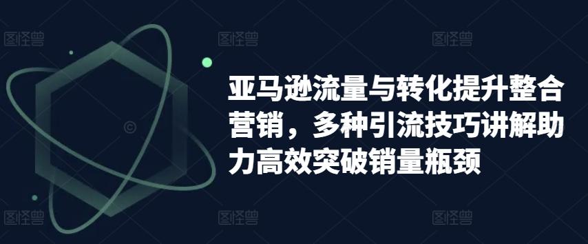 亚马逊流量与转化提升整合营销，多种引流技巧讲解助力高效突破销量瓶颈-小艾项目网