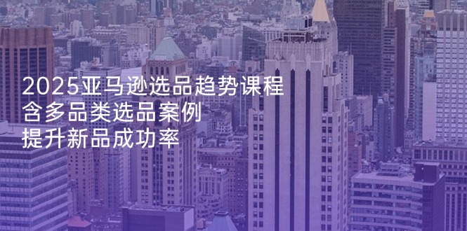 2025亚马逊选品趋势课程，含多品类选品案例，提升新品成功率-星火轻创