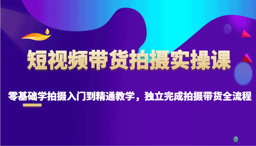 短视频带货拍摄实操课，零基础学拍摄入门到精通教学，独立完成拍摄带货全流程-星火轻创