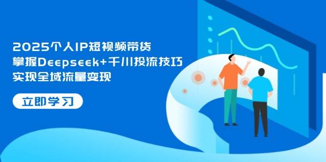2025个人IP短视频带货，掌握Deepseek+千川投流技巧，实现全域流量变现-星火轻创