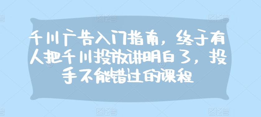 千川广告入门指南，终于有人把千川投放讲明白了，投手不能错过的课程-星火轻创