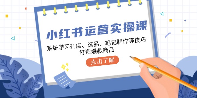 小红书运营实操课，系统学习开店、选品、笔记制作等技巧，打造爆款商品-星火轻创