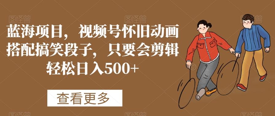 蓝海项目，视频号怀旧动画搭配搞笑段子，只要会剪辑轻松日入500+【揭秘】-星火轻创