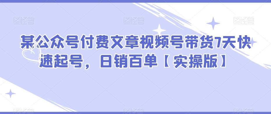 某公众号付费文章视频号带货7天快速起号，日销百单【实操版】-星火轻创