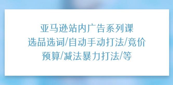 亚马逊站内广告系列课：选品选词/自动手动打法/竞价预算/减法暴力打法/等-星火轻创
