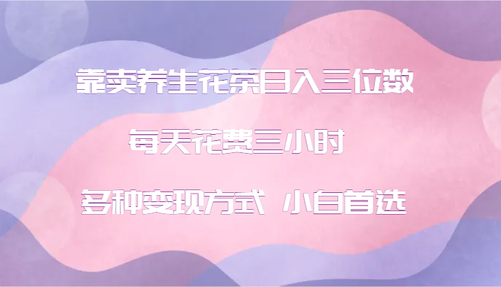 靠卖养生花茶日入三位数，每天花费三小时 多种变现方式 小白首选-星火轻创