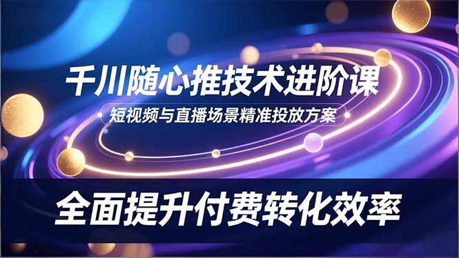 千川随心推技术进阶课，短视频与直播场景精准投放方案，全面提升付费转化效率-小艾项目网